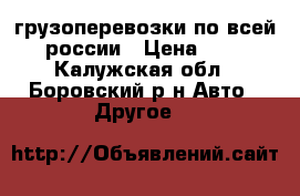 грузоперевозки по всей россии › Цена ­ 1 - Калужская обл., Боровский р-н Авто » Другое   